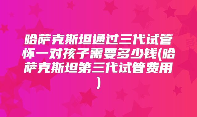 哈萨克斯坦通过三代试管怀一对孩子需要多少钱(哈萨克斯坦第三代试管费用)