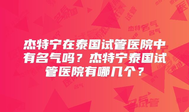 杰特宁在泰国试管医院中有名气吗?杰特宁泰国试管医院有哪几个?