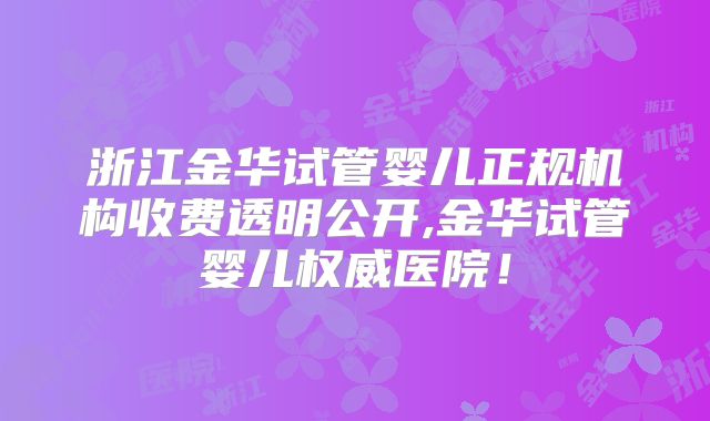 浙江金华试管婴儿正规机构收费透明公开,金华试管婴儿权威医院！