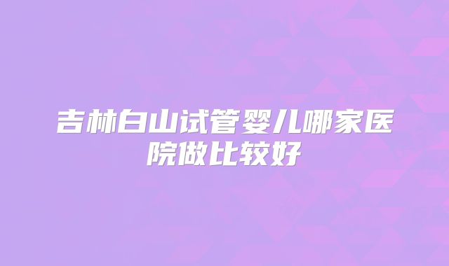 吉林白山试管婴儿哪家医院做比较好