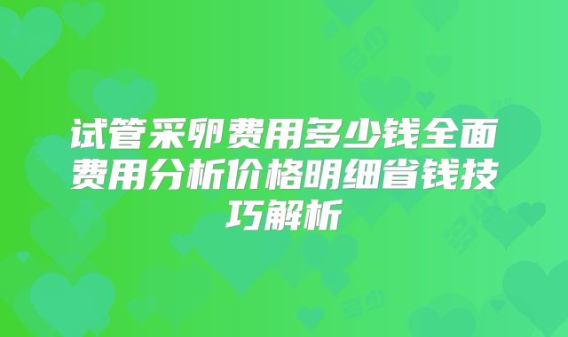 试管采卵费用多少钱全面费用分析价格明细省钱技巧解析