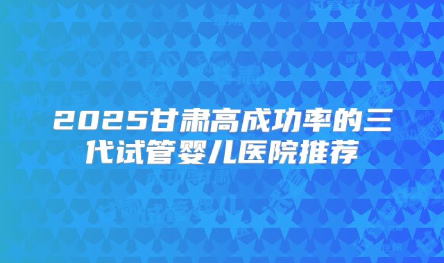 2025甘肃高成功率的三代试管婴儿医院推荐
