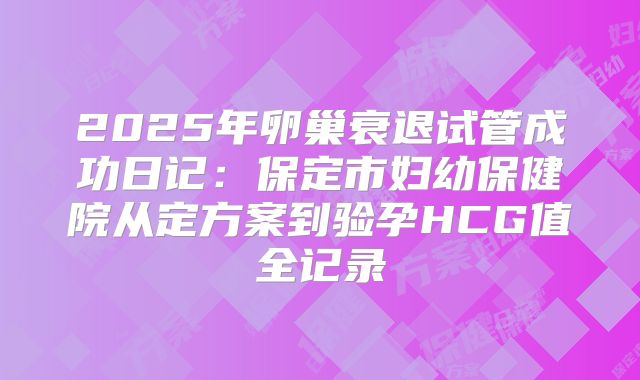 2025年卵巢衰退试管成功日记:保定市妇幼保健院从定方案到验孕HCG值全记录