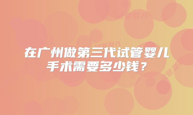 在广州做第三代试管婴儿手术需要多少钱？