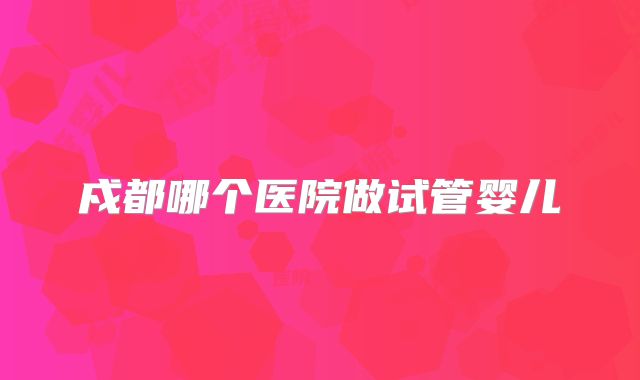 戍都哪个医院做试管婴儿