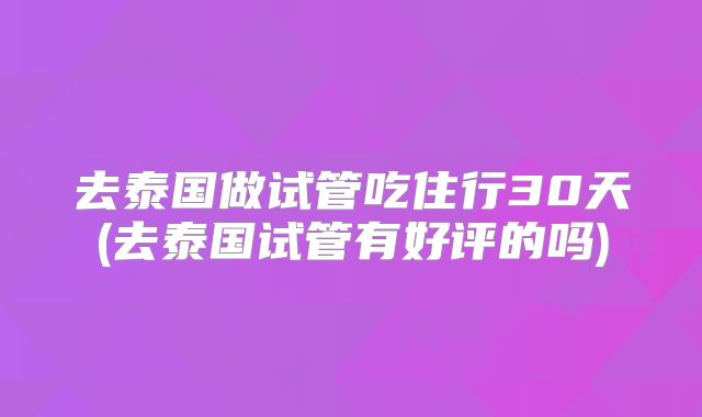 去泰国做试管吃住行30天(去泰国试管有好评的吗)