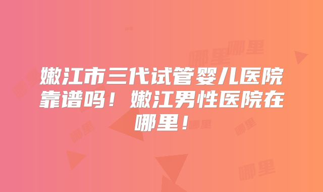 嫩江市三代试管婴儿医院靠谱吗!嫩江男性医院在哪里!