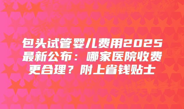 包头试管婴儿费用2025最新公布:哪家医院收费更合理?附上省钱贴士