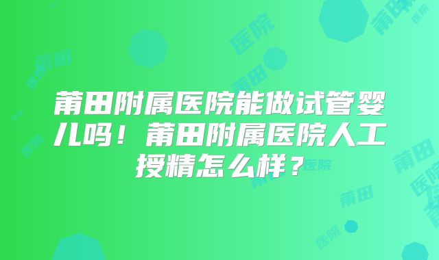 莆田附属医院能做试管婴儿吗!莆田附属医院人工授精怎么样?