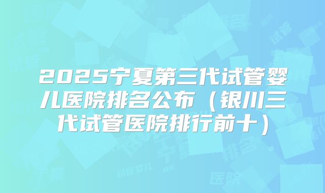 2025宁夏第三代试管婴儿医院排名公布（银川三代试管医院排行前十）