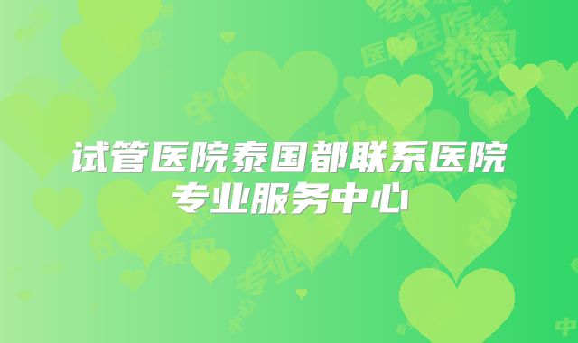 试管医院泰国都联系医院专业服务中心