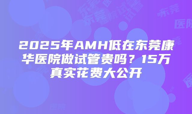 2025年AMH低在东莞康华医院做试管贵吗?15万真实花费大公开