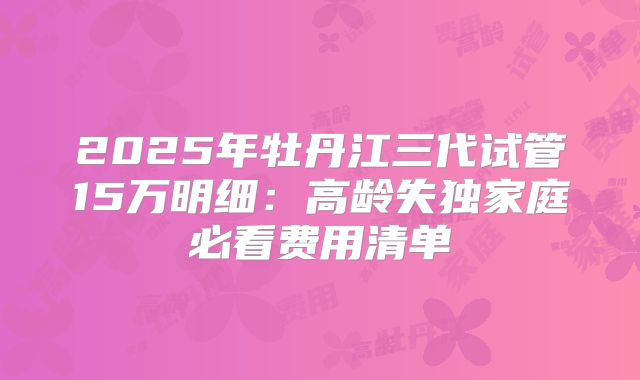 2025年牡丹江三代试管15万明细:高龄失独家庭必看费用清单