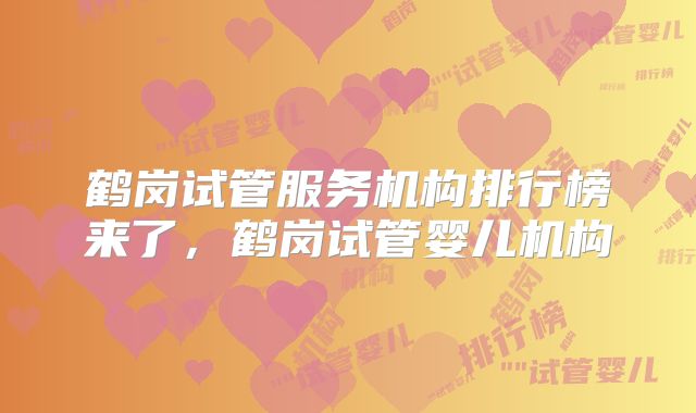 鹤岗试管服务机构排行榜来了,鹤岗试管婴儿机构
