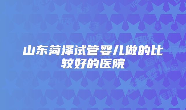 山东菏泽试管婴儿做的比较好的医院