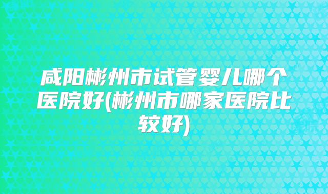咸阳彬州市试管婴儿哪个医院好(彬州市哪家医院比较好)