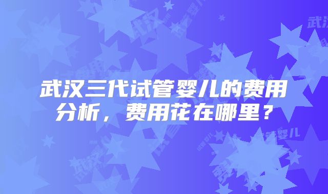 武汉三代试管婴儿的费用分析，费用花在哪里？