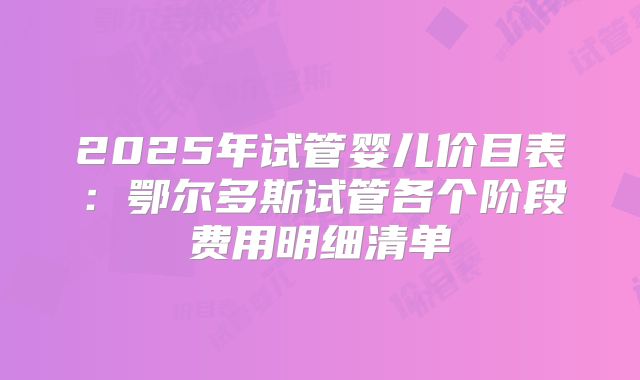 2025年试管婴儿价目表:鄂尔多斯试管各个阶段费用明细清单