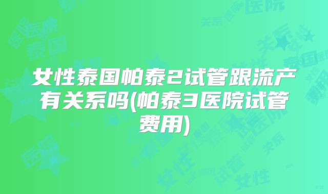 女性泰国帕泰2试管跟流产有关系吗(帕泰3医院试管费用)