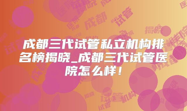 成都三代试管私立机构排名榜揭晓_成都三代试管医院怎么样！