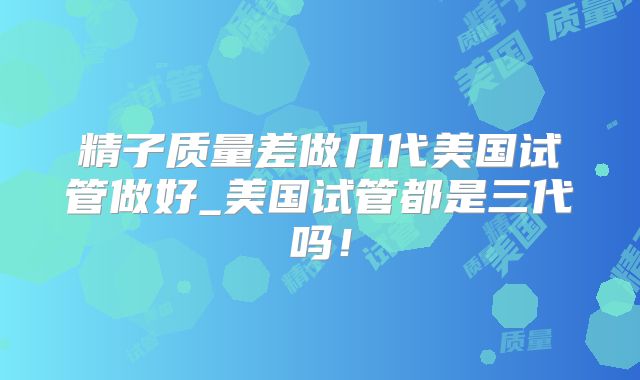 精子质量差做几代美国试管做好_美国试管都是三代吗！