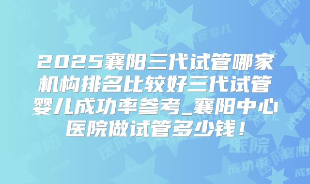 2025襄阳三代试管哪家机构排名比较好三代试管婴儿成功率参考_襄阳中心医院做试管多少钱！