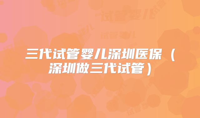 三代试管婴儿深圳医保（深圳做三代试管）