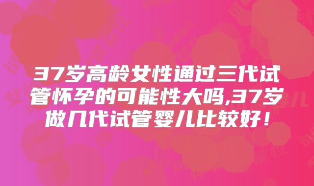 37岁高龄女性通过三代试管怀孕的可能性大吗,37岁做几代试管婴儿比较好!