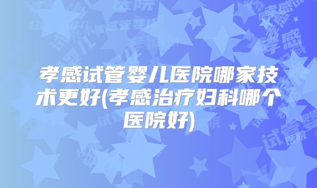 孝感试管婴儿医院哪家技术更好(孝感治疗妇科哪个医院好)