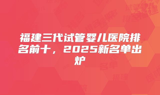 福建三代试管婴儿医院排名前十,2025新名单出炉