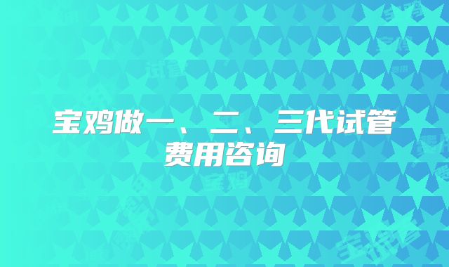 宝鸡做一、二、三代试管费用咨询