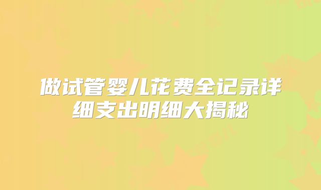 做试管婴儿花费全记录详细支出明细大揭秘