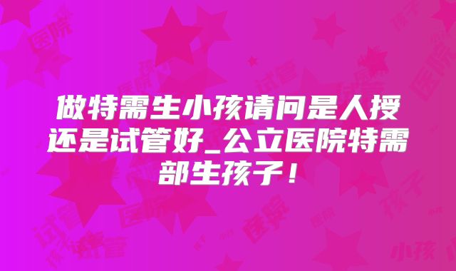 做特需生小孩请问是人授还是试管好_公立医院特需部生孩子!