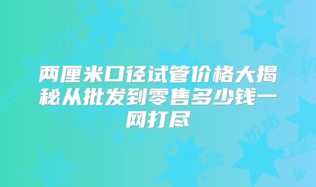 两厘米口径试管价格大揭秘从批发到零售多少钱一网打尽