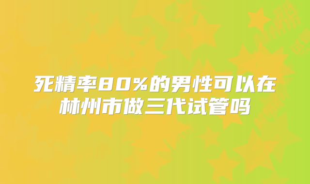 死精率80%的男性可以在林州市做三代试管吗