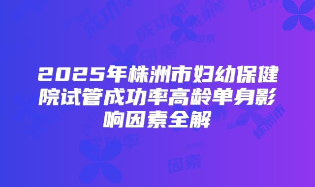 2025年株洲市妇幼保健院试管成功率高龄单身影响因素全解