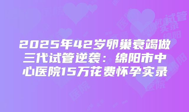 2025年42岁卵巢衰竭做三代试管逆袭：绵阳市中心医院15万花费怀孕实录