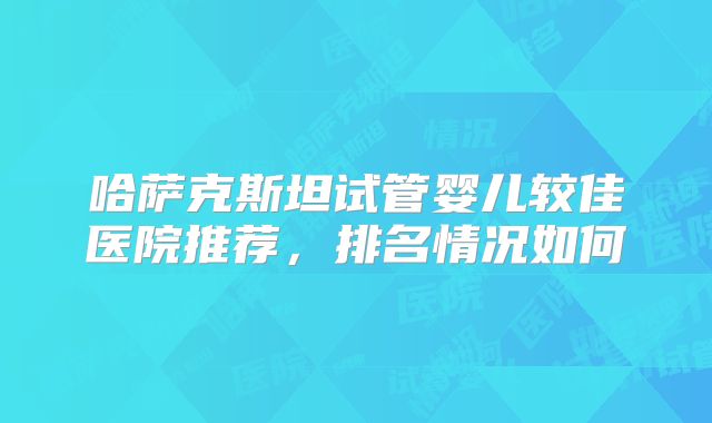 哈萨克斯坦试管婴儿较佳医院推荐,排名情况如何