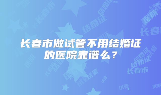 长春市做试管不用结婚证的医院靠谱么?