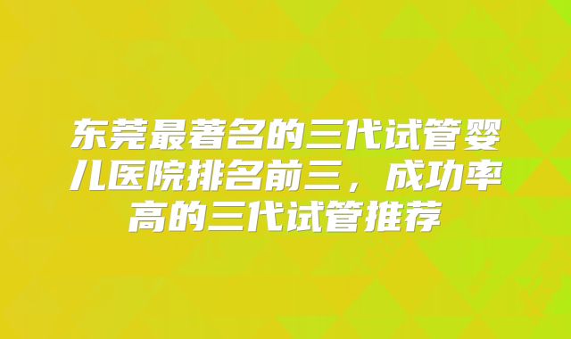 东莞最著名的三代试管婴儿医院排名前三，成功率高的三代试管推荐