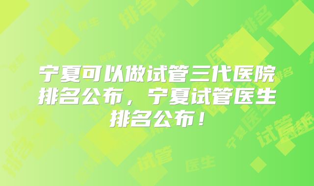 宁夏可以做试管三代医院排名公布,宁夏试管医生排名公布!