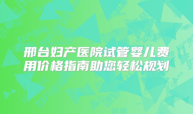 邢台妇产医院试管婴儿费用价格指南助您轻松规划