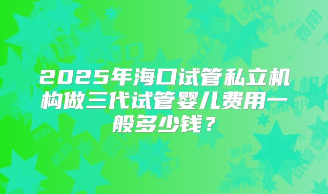 2025年海口试管私立机构做三代试管婴儿费用一般多少钱？
