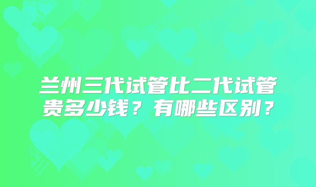 兰州三代试管比二代试管贵多少钱?有哪些区别?