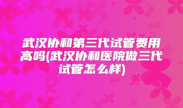 武汉协和第三代试管费用高吗(武汉协和医院做三代试管怎么样)