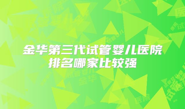 金华第三代试管婴儿医院排名哪家比较强