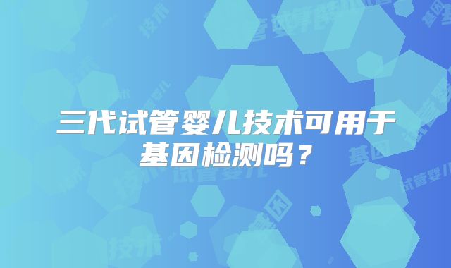 三代试管婴儿技术可用于基因检测吗?