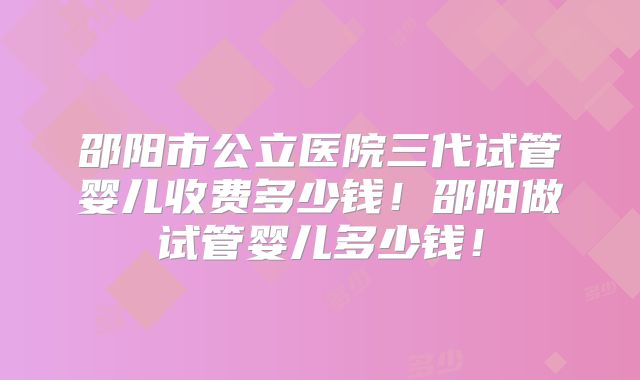 邵阳市公立医院三代试管婴儿收费多少钱！邵阳做试管婴儿多少钱！
