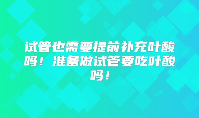 试管也需要提前补充叶酸吗!准备做试管要吃叶酸吗!