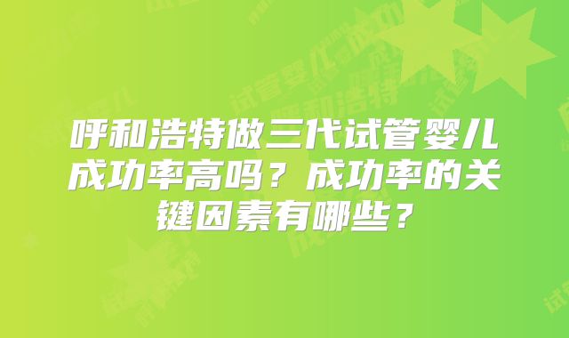 呼和浩特做三代试管婴儿成功率高吗?成功率的关键因素有哪些?